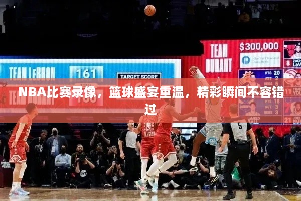 NBA比賽錄像，籃球盛宴重溫，精彩瞬間不容錯過