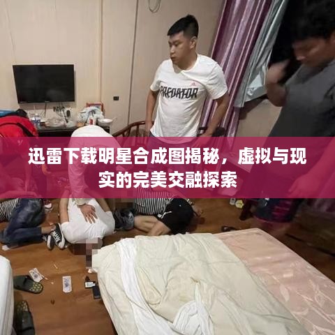 迅雷下載明星合成圖揭秘，虛擬與現(xiàn)實的完美交融探索