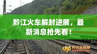 黔江火車解封進展，最新消息搶先看！