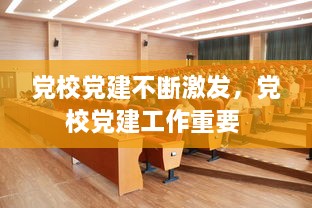 黨校黨建不斷激發(fā)，黨校黨建工作重要 