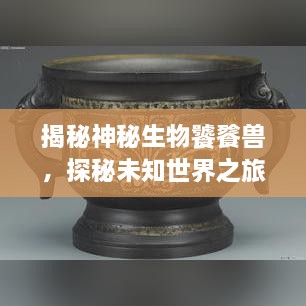 揭秘神秘生物饕餮獸，探秘未知世界之旅